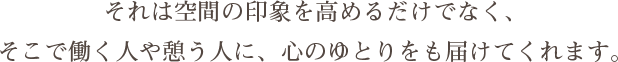 それは空間の印象を高めるだけでなく、そこで働く人や憩う人に、心のゆとりをも届けてくれます。