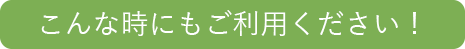 こんな時にもご利用ください！