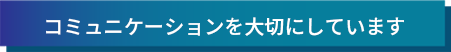 コミュニケーションを大切にしています